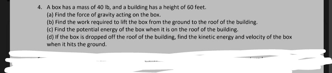 4. A box has a mass of 40 lb, and a building has a height of 60 feet.
(a) Find the force of gravity acting on the box.
(b) Find the work required to lift the box from the ground to the roof of the building.
(c) Find the potential energy of the box when it is on the roof of the building.
(d) If the box is dropped off the roof of the building, find the kinetic energy and velocity of the box
when it hits the ground.
