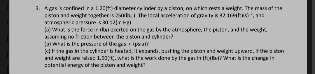 3. A gas is confined in a 1.20(ft) diameter cylinder by a piston, on which rests a weight. The mass of the
piston and weight together is 250(lbm). The local acceleration of gravity is 32.169(ft) (s)-2, and
atmospheric pressure is 30.12(in Hg).
(a) What is the force in (lbf) exerted on the gas by the atmosphere, the piston, and the weight,
assuming no friction between the piston and cylinder?
(b) What is the pressure of the gas in (psia)?
(c) If the gas in the cylinder is heated, it expands, pushing the piston and weight upward. If the piston
and weight are raised 1.60(ft), what is the work done by the gas in (ft)(lb)? What is the change in
potential energy of the piston and weight?