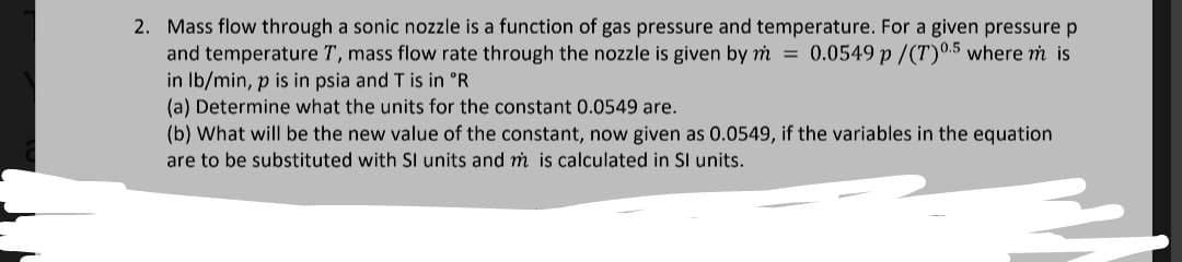 2. Mass flow through a sonic nozzle is a function of gas pressure and temperature. For a given pressure p
and temperature T, mass flow rate through the nozzle is given by m = 0.0549 p/(T)0.5 where m is
in lb/min, p is in psia and T is in °R
(a) Determine what the units for the constant 0.0549 are.
(b) What will be the new value of the constant, now given as 0.0549, if the variables in the equation
are to be substituted with SI units and m is calculated in Sl units.