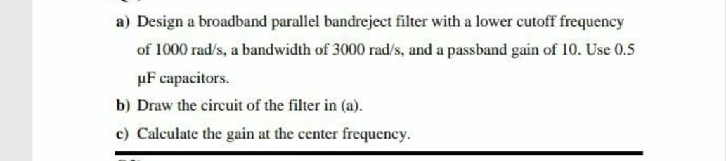 a) Design a broadband parallel bandreject filter with a lower cutoff frequency
of 1000 rad/s, a bandwidth of 3000 rad/s, and a passband gain of 10. Use 0.5
µF capacitors.
b) Draw the circuit of the filter in (a).
c) Calculate the gain at the center frequency.
