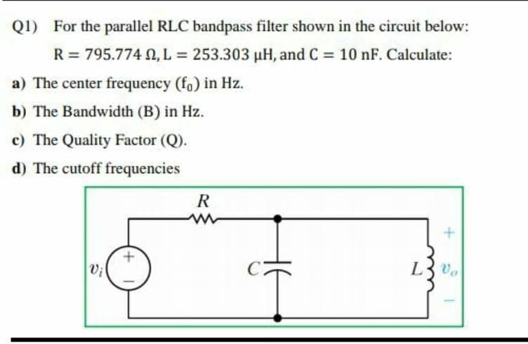Q1) For the parallel RLC bandpass filter shown in the circuit below:
R = 795.774 N, L = 253.303 µH, and C = 10 nF. Calculate:
%3D
a) The center frequency (fo) in Hz.
b) The Bandwidth (B) in Hz.
c) The Quality Factor (Q).
d) The cutoff frequencies
R
L3 vo
