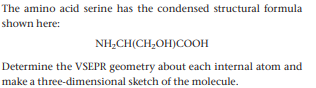 The amino acid serine has the condensed structural formula
shown here:
NH,CH(CH,OH)COOH
Determine the VSEPR geometry about each internal atom and
make a three-dimensional sketch of the molecule.
