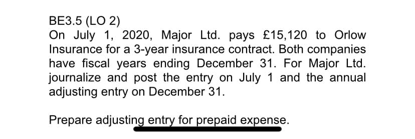 ВЕЗ.5 (LO 2)
On July 1, 2020, Major Ltd. pays £15,120 to Orlow
Insurance for a 3-year insurance contract. Both companies
have fiscal years ending December 31. For Major Ltd.
journalize and post the entry on July 1 and the annual
adjusting entry on December 31.
Prepare adjusting entry for prepaid expense.
