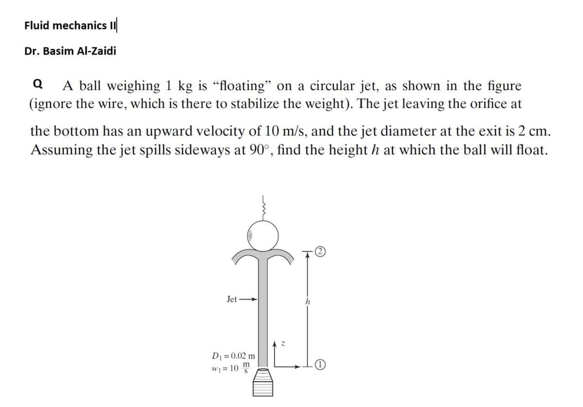 Fluid mechanics II
Dr. Basim AI-Zaidi
A ball weighing 1 kg is "floating" on a circular jet, as shown in the figure
(ignore the wire, which is there to stabilize the weight). The jet leaving the orifice at
the bottom has an upward velocity of 10 m/s, and the jet diameter at the exit is 2 cm.
Assuming the jet spills sideways at 90°, find the height h at which the ball will float.
Jet
h
D1 =0.02 m
W1 = 10 m
