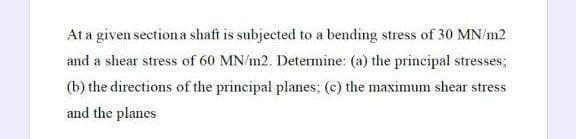 At a given section a shaft is subjected to a bending stress of 30 MN/m2
and a shear stress of 60 MN/m2. Determine: (a) the principal stresses;
(b) the directions of the principal planes; (c) the maximum shear stress
and the planes
