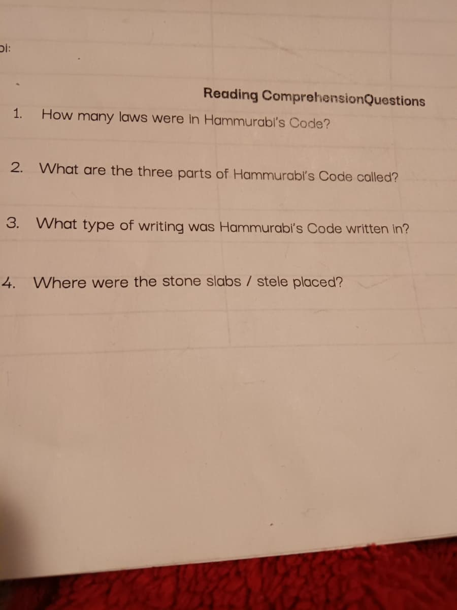 Di:
Reading Comprehension Questions
1. How many laws were in Hammurabi's Code?
2. What are the three parts of Hammurabi's Code called?
3. What type of writing was Hammurabi's Code written in?
4. Where were the stone slabs / stele placed?