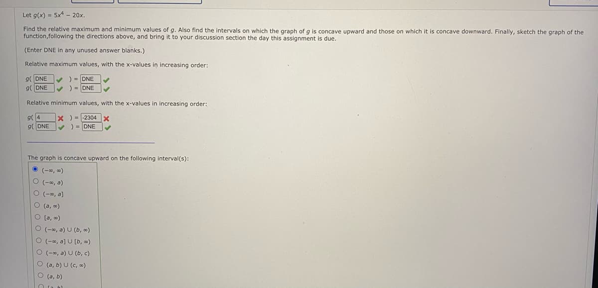Let g(x) = 5x - 20x.
Find the relative maximum and minimum values of g. Also find the intervals on which the graph of g is concave upward and those on which it is concave downward. Finally, sketch the graph of the
function,following the directions above, and bring it to your discussion section the day this assignment is due.
(Enter DNE in any unused answer blanks.)
Relative maximum values, with the x-values in increasing order:
g( DNE
) = DNE
9(DNE
) = DNE
Relative minimum values, with the x-values in increasing order:
g(4
X) = -2304X
g(DNE
) = DNE
The graph is concave upward on the following interval(s):
O (-0, )
O (-, a)
O (-0, a]
O (a, o)
O (a, o)
O (-0, a) U (b, ∞)
O (-0, a] U [b, o)
O (-, a) U (b, c)
O (a, b) U (c, o)
O (a, b)
O n bl
