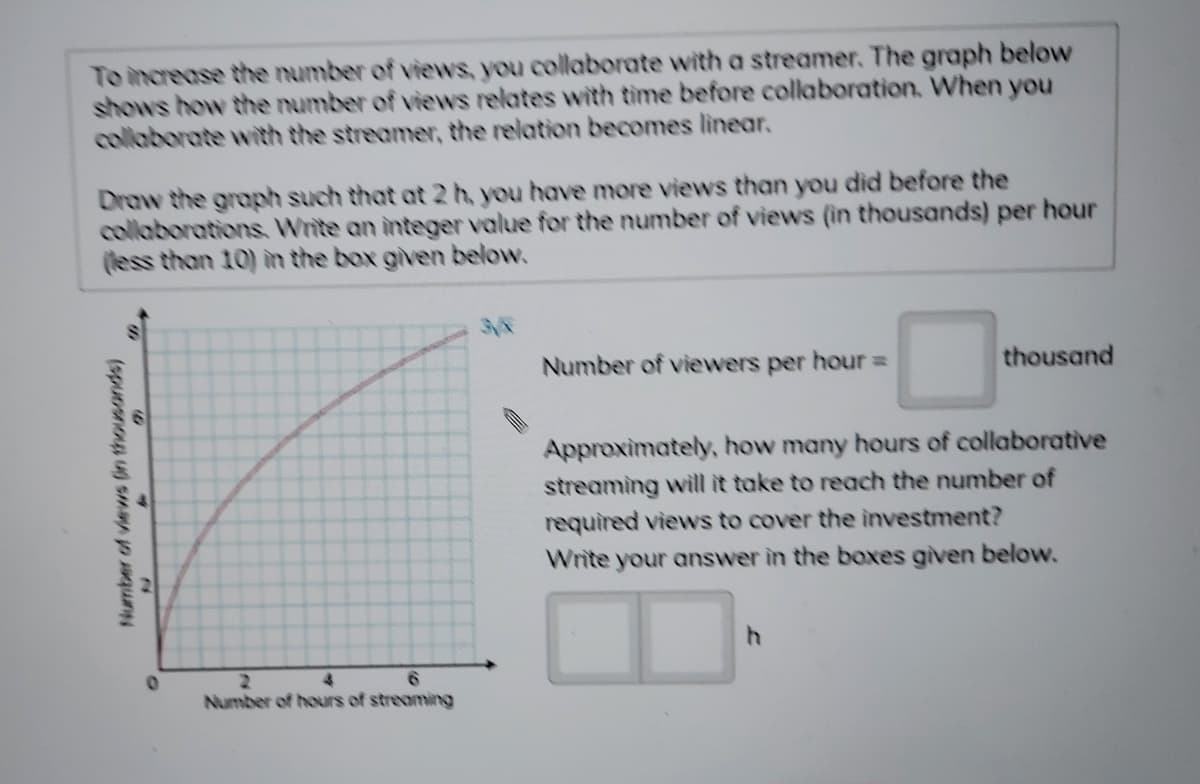 To increase the number of views, you collaborate with a streamer. The graph below
shows how the number of views relates with time before collaboration. When you
collaborate with the streamer, the relation becomes linear.
Draw the graph such that at 2 h, you have more views than you did before the
collaborations. Write an integer value for the number of views (in thousands) per hour
(less than 10) in the box given below.
Number of viewers per hour =
thousand
Approximately, how many hours of collaborative
streaming will it take to reach the number of
required views to cover the investment?
Write your answer in the boxes given below.
2.
Number of hours of streaming
Number of viewrs (in thousands)
