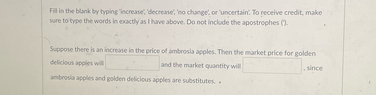 Fill in the blank by typing 'increase', 'decrease', 'no change', or 'uncertain. To receive credit, make
sure to type the words in exactly as I have above. Do not include the apostrophes (').
Suppose there is an increase in the price of ambrosia apples. Then the market price for golden
delicious apples will
and the market quantity will
, since
ambrosia apples and golden delicious apples are substitutes. .
