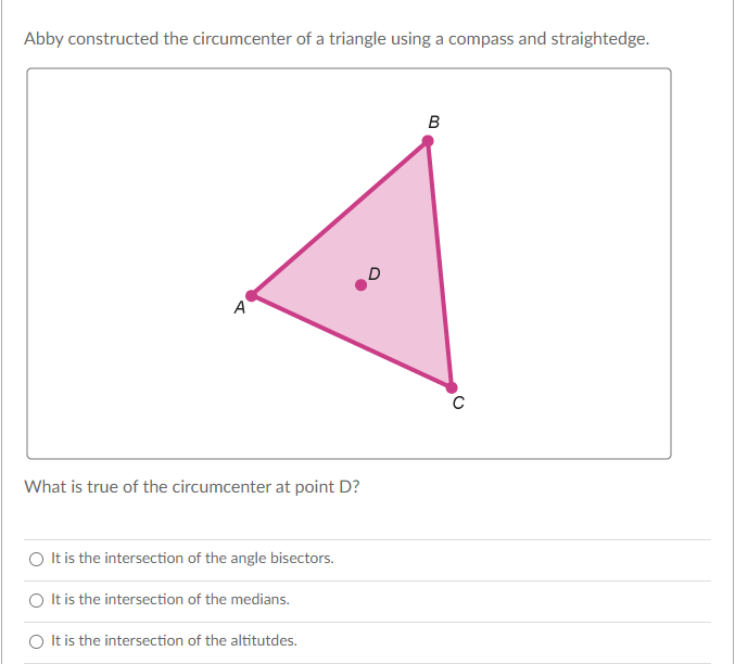Abby constructed the circumcenter of a triangle using a compass and straightedge.
A
C
What is true of the circumcenter at point D?
O It is the intersection of the angle bisectors.
O It is the intersection of the medians.
O It is the intersection of the altitutdes.
