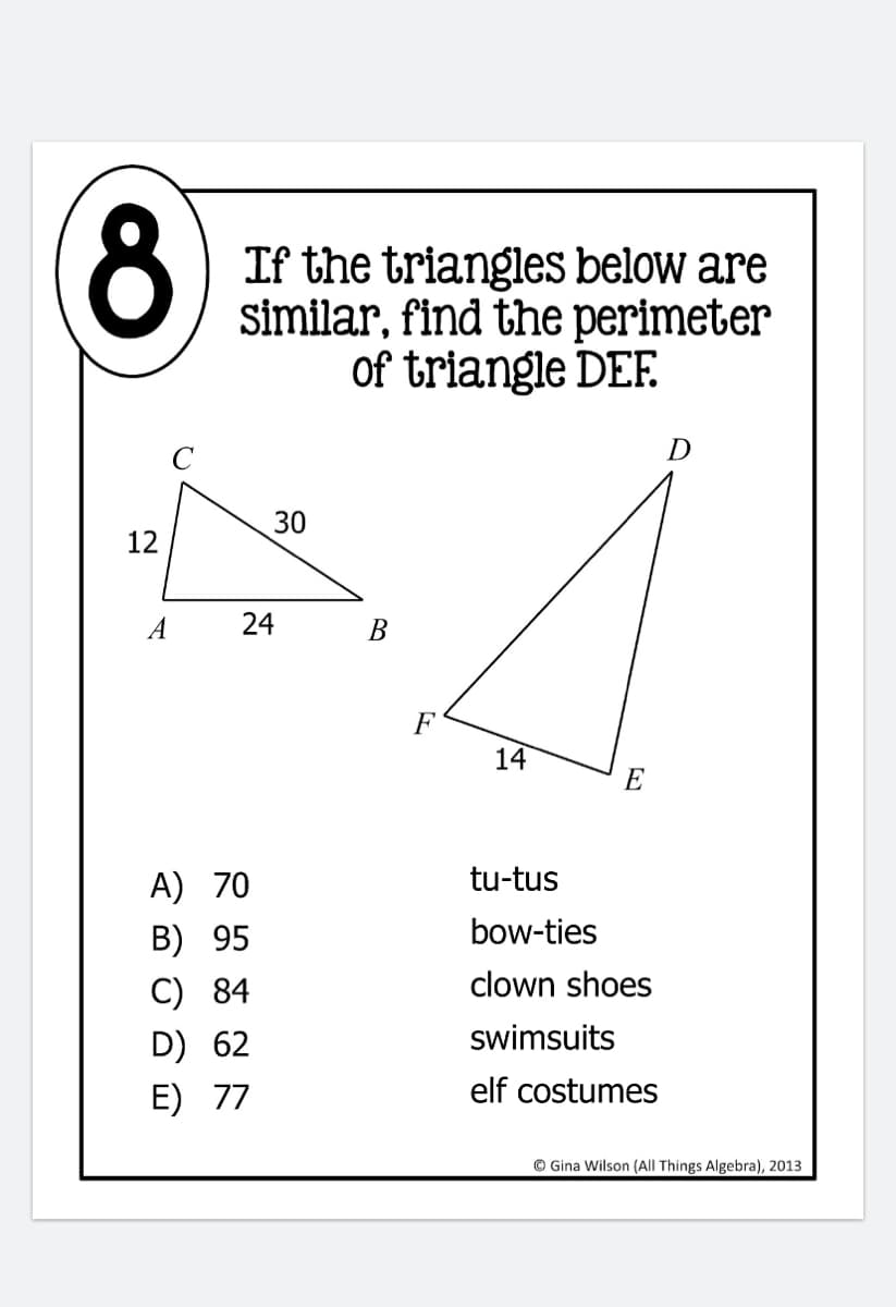 8)
If the triangles below are
similar, find the perimeter
of triangle DEF.
D
30
12
A
24
В
F
14
E
A) 70
tu-tus
B) 95
bow-ties
C) 84
clown shoes
D) 62
swimsuits
E) 77
elf costumes
© Gina Wilson (All Things Algebra), 2013
