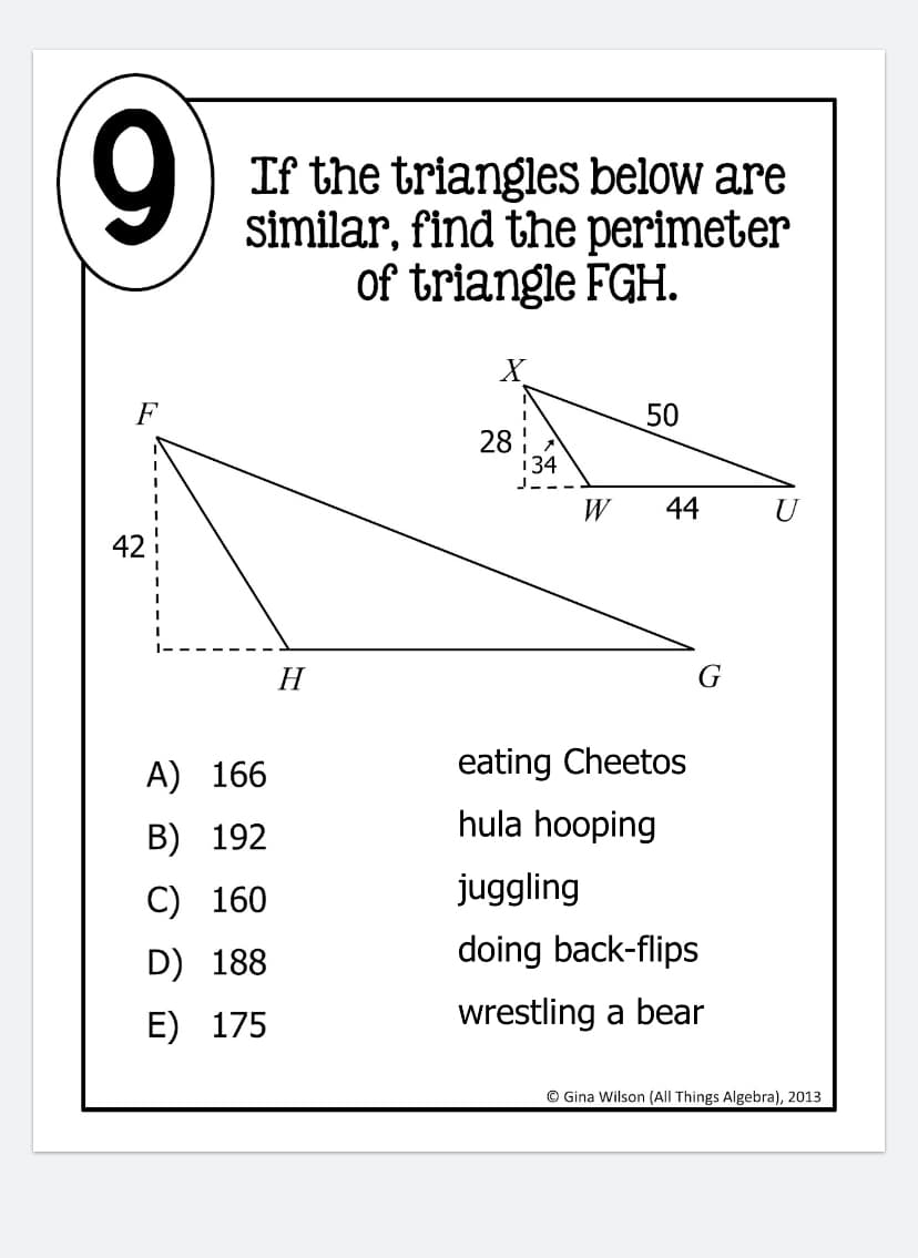 If the triangles below are
similar, find the perimeter
of triangle FGH.
50
28
134
W
44
H
G
A) 166
eating Cheetos
hula hooping
B) 192
C) 160
juggling
D) 188
doing back-flips
E) 175
wrestling a bear
© Gina Wilson (All Things Algebra), 2013
