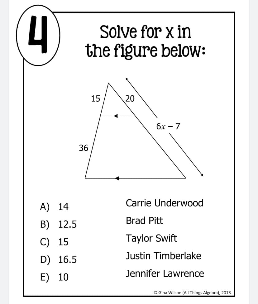 Solve for x in
the figure below:
15
20
бх — 7
36
Carrie Underwood
A) 14
Brad Pitt
B) 12.5
C) 15
Taylor Swift
Justin Timberlake
D) 16.5
Jennifer Lawrence
E) 10
© Gina Wilson (All Things Algebra), 2013
