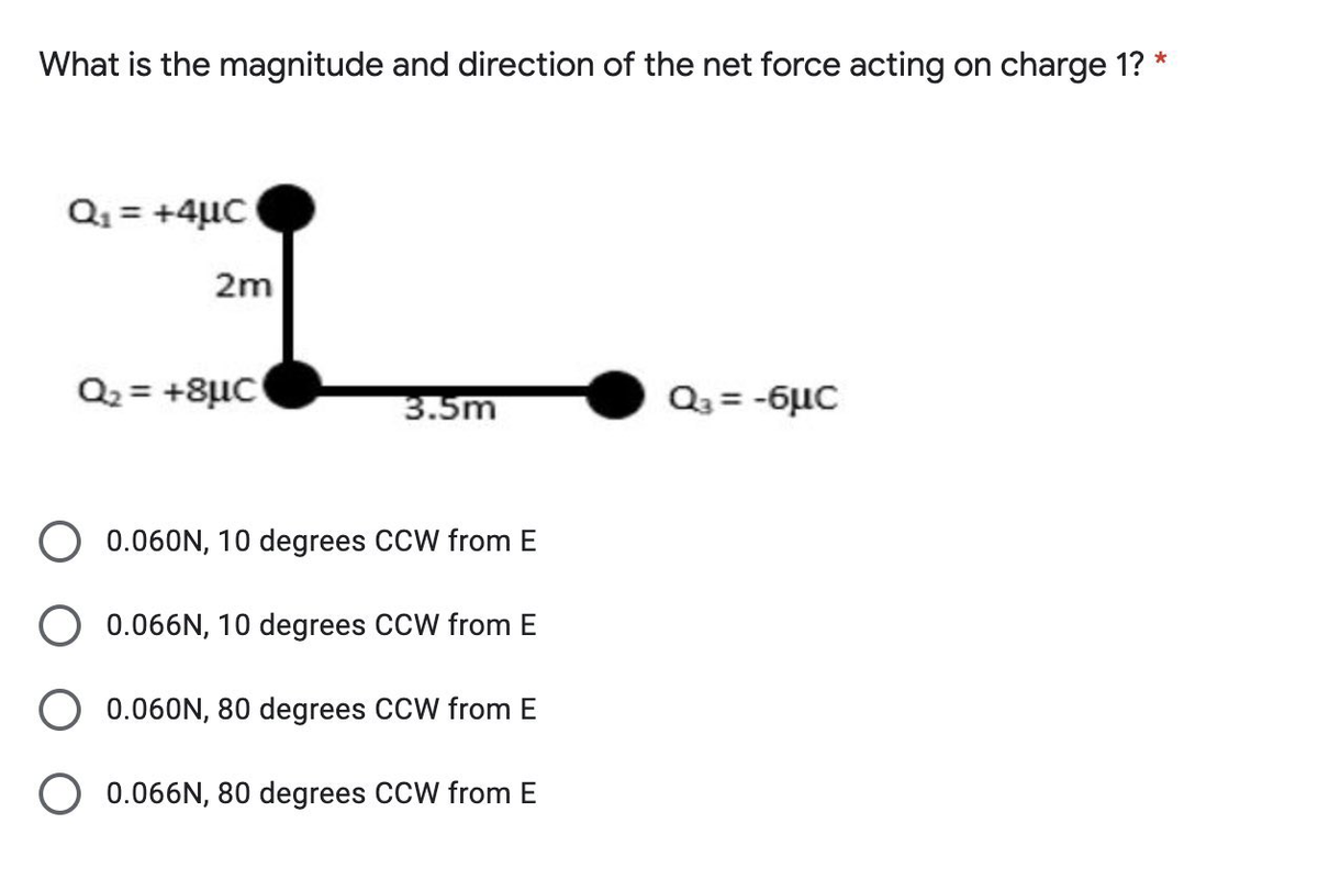 What is the magnitude and direction of the net force acting on charge 1? *
Q1 = +4µC
2m
Q2 = +8µC
3.5m
Q3 = -6µC
0.060N, 10 degrees CCW from E
0.066N, 10 degrees CCW from E
0.060N, 80 degrees CCW from E
O 0.066N, 80 degrees CCW from E
