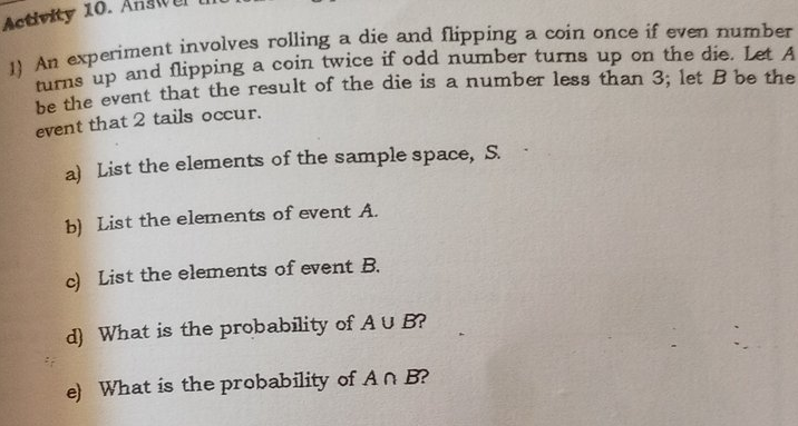 Activity 10.
da erperiment involves rolling a die and flipping a coin once if even number
nums up and flipping a coin twice if odd number turns up on the die. Let A
he the event that the result of the die is a number less than 3; let B be the
event that 2 tails occur.
a) List the elements of the sample space, S.
b) List the elements of event A.
c) List the elements of event B.
d) What is the probability of AU B?
e) What is the probability ofAn B?
