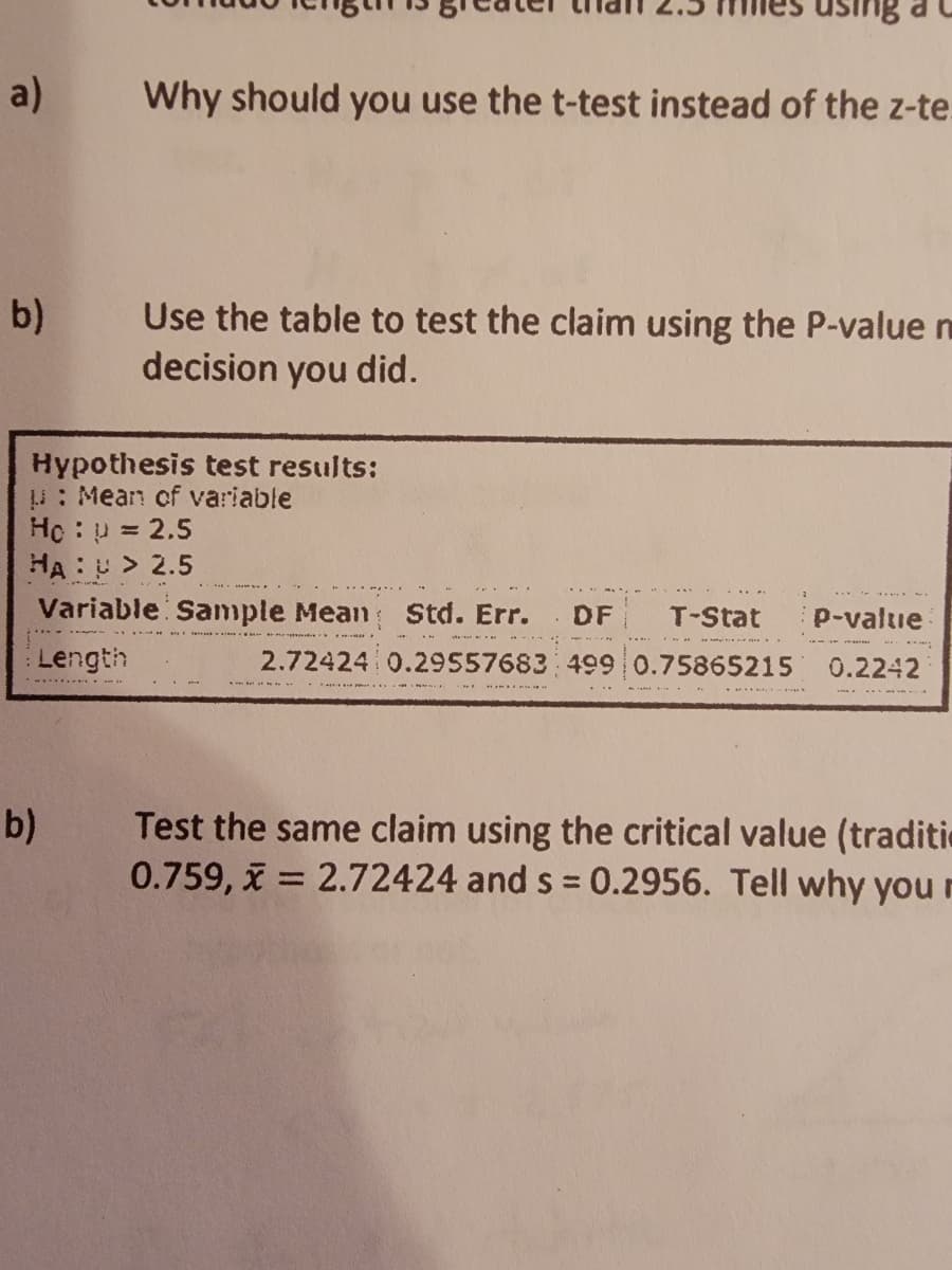 a)
Why should you use the t-test instead of the z-te.
Use the table to test the claim using the P-value m
decision you did.
b)
Hypothesis test results:
: Mean of variable
Hc: p = 2.5
HA:U > 2.5
Variable Sample Mean
Std. Err.
DF
T-Stat
P-value
Length
2.72424 0.29557683 499 0.75865215
0.2242
Test the same claim using the critical value (traditic
0.759, x = 2.72424 and s = 0.2956. Tell why you r
b)
%3D

