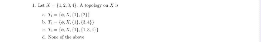 1. Let X = {1,2, 3, 4}. A topology on X is
a. T = {6, X, {1}, {2}}
b. T2 {o, X, {1}, {3,4}}
c. T3 = {0, X, {1}, {1,3, 4}}
d. None of the above
