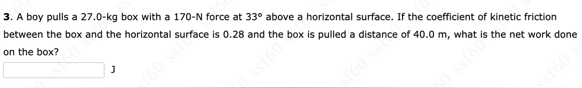 3. A boy pulls a 27.0-kg box with a 170-N force at 33° above a horizontal surface. If the coefficient of kinetic friction
between the box and the horizontal surface is 0.28 and the box is pulled a distance of 40.0 m, what is the net work done
on the box?
J
XsX60 +
0 ssf6076
sf60 ss?
10 ssf6
09J$