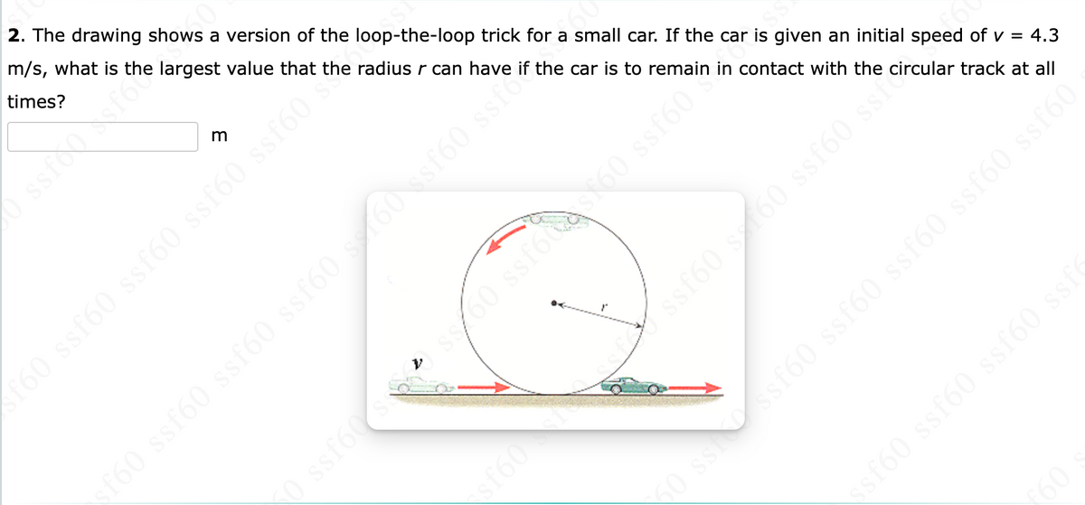 SSI
4.3
2. The drawing shows a version of the loop-the-loop trick for a small car. If the car is given an initial speed of v =
m/s, what is the largest value that the radius r can have if the car is to remain in contact with the circular track at all
times?
m
f60 ssf60 ssf60 ssf60 ssf60
0975
ľ
0 ssf608s00 ssfote$$60 ssf60
xf60 ssf60 ssf60 ssf60 s 60 ssf60 ssf
ssf60 ssche
ssf
ssfessf60 s160 ssf60
ssssf60 ssf60 ssf60 ssf60 ssf60
ssf60 ssf60 ssf60 ssf
€60