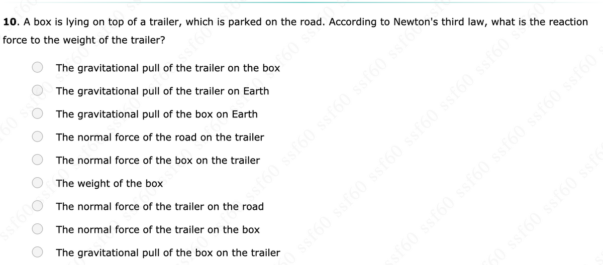 10. A box is lying on top of a trailer, which is parked on the road. According to Newton's third law, what is the reaction
force to the weight of the trailer?
60
The gravitational pull of the trailer on the box
The gravitational pull of the trailer on Earth
The gravitational pull of the box on Earth
460 ss
60 sst
The normal force of the road on the trailer
The normal force of the box on the trailer
The weight of the box
The normal force of the trailer on the road
ssf600
The normal force of the trailer on the box
The gravitational pull of the box on the trailer
sf60 ssf60 ssf60 ssf60 ssf60 ssf60
50 ssf60 ssf60 ssfc
st60 ssf60 ssf60 ssf60 ssfot
