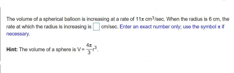 The volume of a spherical balloon is increasing at a rate of 11x cm3/sec. When the radius is 6 cm, the
rate at which the radius is increasing is
cm/sec. Enter an exact number only; use the symbol t if
necessary.
Hint: The volume of a sphere is V=
3
