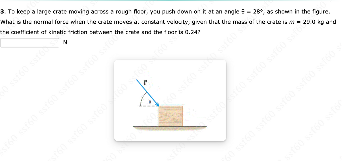 3. To keep a large crate moving across a rough floor, you push down on it at an angle 0 = 28°, as shown in the figure.
What is the normal force when the crate moves at constant velocity, given that the mass of the crate is m =
the coefficient of kinetic friction between the crate and the floor is 0.24?
N
s60 ssfo
29.0 kg and
F
160 ssf60 ssf60 ssf60 ssf60 ssf6u
f60 ssf60 ssf60 160 ssf60 f60 ss
sf60 ssf60 ssf6
09JSS 091SS 09JSS 09JSS 09S 09
