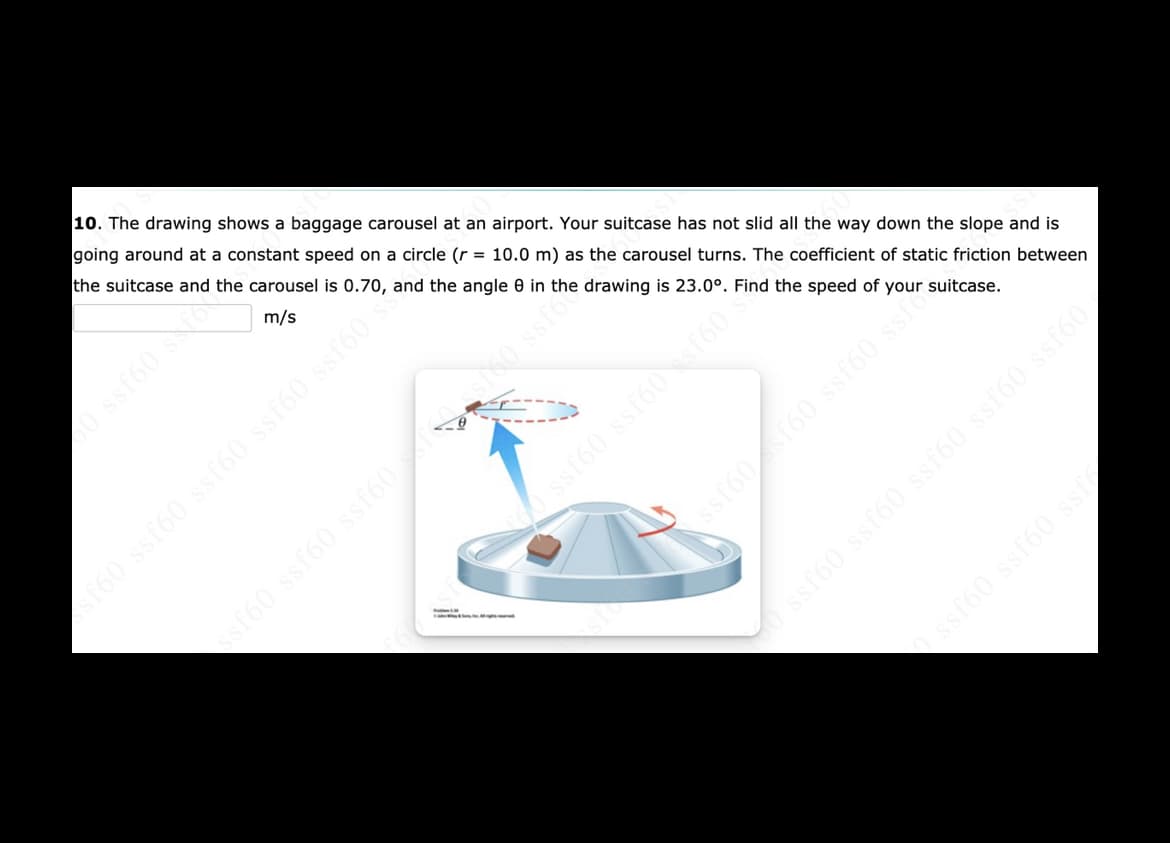 10. The drawing shows a baggage carousel at an airport. Your suitcase has not slid all the way down the slope and is
going around at a constant speed on a circle (r = 10.0 m) as the carousel turns. The coefficient of static friction between
the suitcase and the carousel is 0.70, and the angle 0 in the drawing is 23.0°. Find the speed of your suitcase.
m/s
160 ssf60 ssf60 ssr60 ssf60
ssi60 ssf60 ssf60 ssf60 ssf60
ssf60 ssf60 ss
sf60 ssf60 ssf60 o ssto
