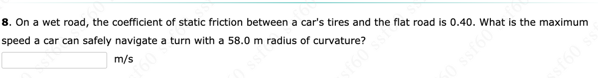 8. On a wet road, the coefficient of static friction between a car's tires and the flat road is 0.40. What is the maximum
speed a car can safely navigate a turn with a 58.0 m radius of curvature?
m/s
160
Ssic
f60 ssi
50 ssf60
sf60 s
