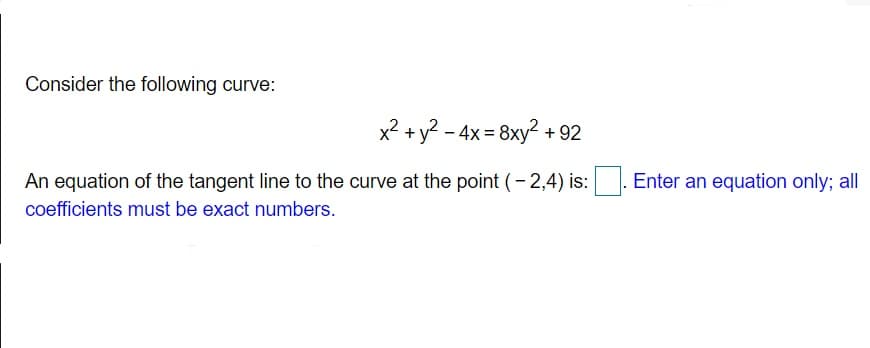 Consider the following curve:
x2 +y? - 4x = 8xy² + 92
An equation of the tangent line to the curve at the point (- 2,4) is:
Enter an equation only; all
coefficients must be exact numbers.
