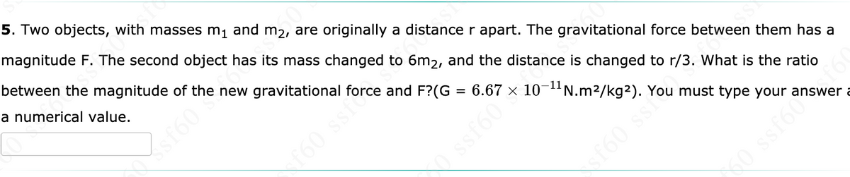 5. Two objects, with masses m1 and m2, are originally a distance r apart. The gravitational force between them has a
magnitude F. The second object has its mass changed to 6m2, and the distance is changed to r/3. What is the ratio
between the magnitude of the new gravitational force and F?(G = 6.67
a numerical value.
10-1N.m2/kg2). You must type your answer a
f60 ssfc
160 ssi
0 ssf60
