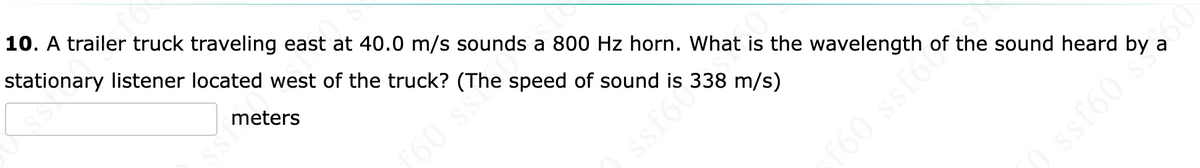 10. A trailer truck traveling east at 40.0 m/s sounds a 800 Hz horn. What is the wavelength of the sound heard
stationary listener located west of the truck? (The speed of sound is 338 m/s)
meters
a
f60 ss
ssfocs
f60 ssf6

