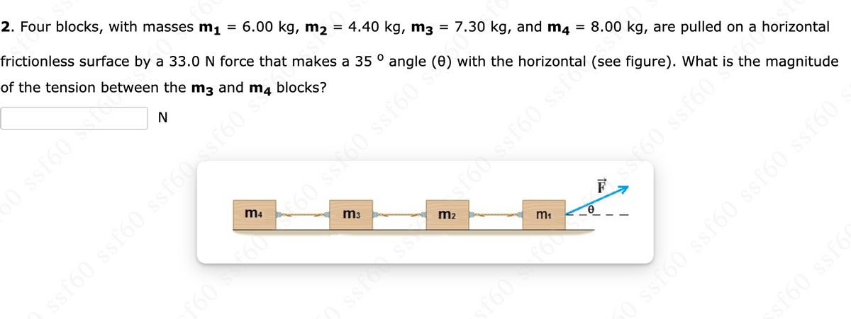 frictioniess surface by a 33.0 N force that makes a 35 ° angle (0) with the h tal (see figure). What is the magnitude
2. Four blocks, with masses m1
6.00 kg, m2 = 4.40 kg, m3 = 7.30 kg, and m4
of the tension between the m3 and m4 blocks?
8.00 kg, are pulled on a horizontal
m3
m2
F
m1
ssfoss
f60f60
sto0 ssf60 ssf60 ssfó0.
sf60 ssf6
098.091
