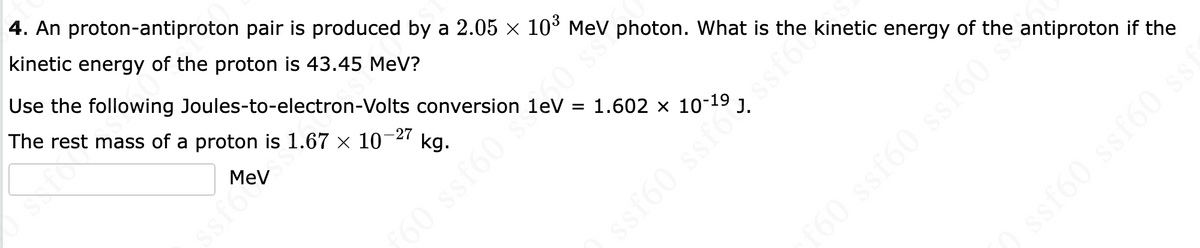 4. An proton-antiproton pair is produced by a 2.05 × 10³ MeV photon. What is the kinetic energy of the antiproton if the
kinetic energy of the proton is 43.45 MeV?
Use the following Joules-to-electron-Volts conversion
The rest mass of a proton is 1.67 × 10-
-27
MeV
ssfo
kg.
60 ssf60
= 1.602 x 10-19
ssf60 ssforss
ssf60 ssf60 ssi
f60 ssf60 ssf60 si