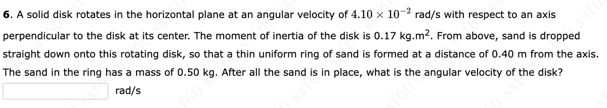 -2
6. A solid disk rotates in the horizontal plane at an angular velocity of 4.10 × 10-² rad/s with respect to an axis
perpendicular to the disk at its center. The moment of inertia of the disk is 0.17 kg.m². From above, sand is dropped
straight down onto this rotating disk, so that a thin uniform ring of sand is formed at a distance of 0.40 m from the axis.
The sand in the ring has a mass of 0.50 kg. After all the sand is in place, what is the angular velocity of the disk?
rad/s
f60
ssf
f60
Jss
50 ssi?