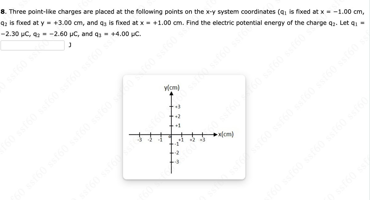 SS
f6
ssf60 ss 60
8. Three point-like charges are placed at the following points on the x-y system coordinates (q₁ is fixed at x =
q2 is fixed at y = +3.00 cm, and q3 is fixed at x = +1.00 cm. Find the electric potential energy of the charge 92. Let 9₁ =
-2.30 μC, 92 = -2.60 μC, and 93
=
+4.00 μC.
J
f60 ssf60 ssf60 ssf60 ssf60 ss *
y(cm)
) ssf60 ssf60 ssf60 ssf60 sc00 sxf60 ssf60 s
+3
+2
+ +1
O
+1
+-1
--2
3
fe
+2
►x(cm)
30 ssf60 - 160 ssf60 ssf60
(
st
ssf60 ssf60 ssfeesf6060 ssfó0 ssf60 ssf6
ssfen ssf6 ssf60 ssf60 ssf60 ssf60 ssf60 ssi
-1.00 cm,
(
f60 ssf60 ssf60 ssf60 ssf60
0 ssf60 ssf