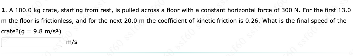 1. A 100.0 kg crate, starting from rest, is pulled across a floor with a constant horizontal force of 300 N. For the first 13.0
m the floor is frictionless, and for the next 20.0 m the coefficient of kinetic friction is 0.26. What is the final speed of the
crate?(g = 9.8 m/s2)
m/s
60 ssfoc
