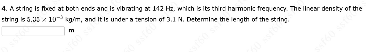 4. A string is fixed at both ends and is vibrating at 142 Hz, which is its third harmonic frequency. The linear density of the
string is 5.35 x× 10¬³ kg/m, and it is under a tension of 3.1 N. Determine the length of the string.
-3
f60 ssi
50 ssf60
sf60 ssi
O ssf6
160 ssfo
