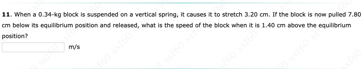 SSN
11. When a 0.34-kg block is suspended on a vertical spring, it causes it to stretch 3.20 cm. If the block is now pulled 7.80
cm below its equilibrium position and released, what is the speed of the block when it is 1.40 cm above the equilibrium
position?
m/s
160 ssf60
ssf60 ss of the
f60 ssf60*
0 ssf60 ss
09J$$