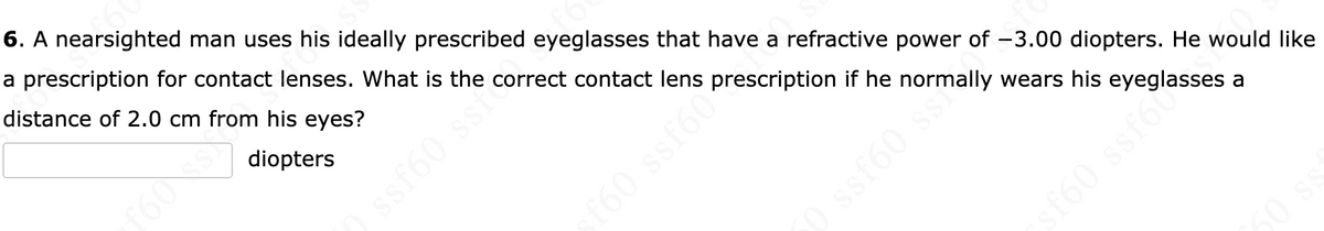 6. A nearsighted man uses his ideally prescribed eyeglasses that have a refractive power of -3.00 diopters. He would like
a prescription for contact lenses. What is the correct contact lens
distance of 2.0 cm from his eyes?
diopters
ssf60 ss
prescription if he normally wears his eyeglasses a
f60 ssf60 pre
0 ssf60 sta
