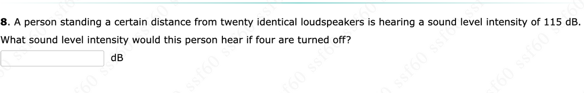 8. A person standing a certain distance from twenty identical loudspeakers is hearing a sound level intensity of 115 dB.
What sound level intensity would this person hear if four are turned off?
dB
60 SS
ssf60 s
160 ssfo
60 ssf60
