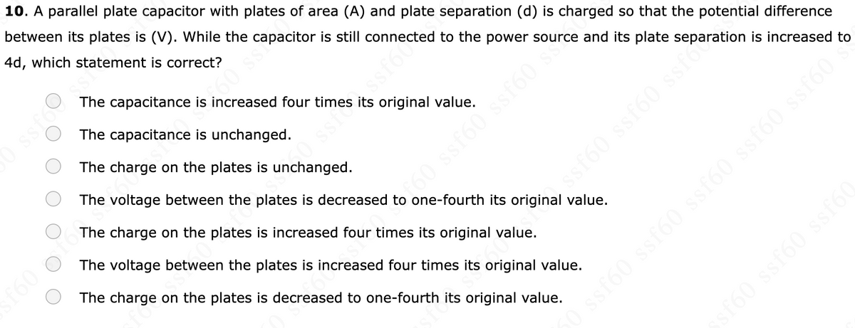 10. A parallel plate capacitor with plates of area (A) and plate separation (d) is charged so that the potential difference
between its plates is (V). While the capacitor is still connected to the power source and its plate
4d, which statement is correct?
ssf60 ssf60 Paration is increased to
ssfossi
(
£60 of
The capacitance is increased four times its original value.
The capacitance is unchanged.
The charge on the plates is unchanged.
660 ss
0 ssf ssf60
fo
60 ssf60 ssf60
›
The voltage between the plates is decreased to one-fourth its original value.
The charge on the plates is increased four times its original value.
The voltage between the plates is increased four times its original value.
The charge on the plates is decreased to one-fourth its original value.
ssf60 ssf60 ssf60
sf60 ssf60 ssf60