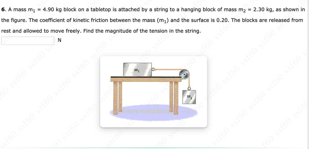 6. A mass m1 = 4.90 kg block on a tabletop is attached by a string to a hanging block of mass m2
the figure. The coefficient of kinetic friction between the mass (m;) and the surface is 0.20. The blocks are released from
rest and allowed to move freely. Find the magnitude of the tension in the string.
50 ssf60 ssf60 s
60 ssf60 ssfó0 ssf60 ssf60 ssf60 s
00 ssf60
2.30 kg, as shown in
60 sf60 ssf602
60 ssf60 ssf60sf60
60 ss
sT60 ssf60 ssf60 ssf60 s
ssf60 ssf60 ssf60 ssf60 ssf60 s
60 ssf60 ssf60
