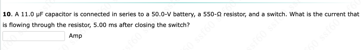 SN
10. A 11.0 μF capacitor is connected in series to a 50.0-V battery, a
is flowing through the resistor, 5.00 ms after closing the switch?
Amp
resistor, and a switch. What is the current that
550-52 resis
0 ssf60
ssf60 ss.
50 ssf60