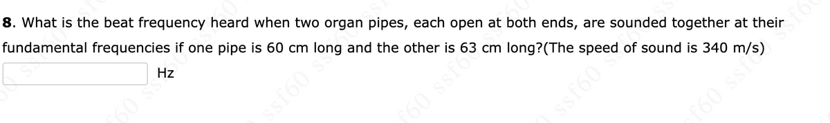 8. What is the beat frequency heard when two organ pipes, each open at both ends, are sounded together at their
fundamental frequencies if one pipe is 60 cm long and the other is 63 cm long?(The speed of sound is 340 m/s)
Hz
60 ss
60 ssfo
f60 ssfs*6
09JSS
