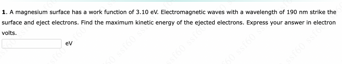 1. A magnesium surface has a work function of 3.10 eV. Electromagnetic waves with a wavelength of 190 nm strike the
surface and eject electrons. Find the maximum kinetic energy of the ejected electrons. Express your answer in
volts.
f60 C £60*
ssf60 sthetic
oss
50 ssf60 s
ssf60 ssf
ectron