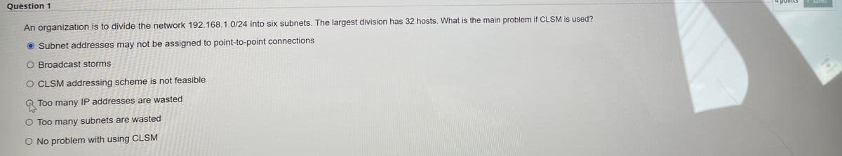 Question 1
An organization is to divide the network 192.168.1.0/24 into six subnets. The largest division has 32 hosts. What is the main problem if CLSM is used?
O Subnet addresses may not be assigned to point-to-point connections
O Broadcast storms
O CLSM addressing scheme is not feasible
Too many IP addresses are wasted
O Too many subnets are wasted
O No problem with using CLSM
