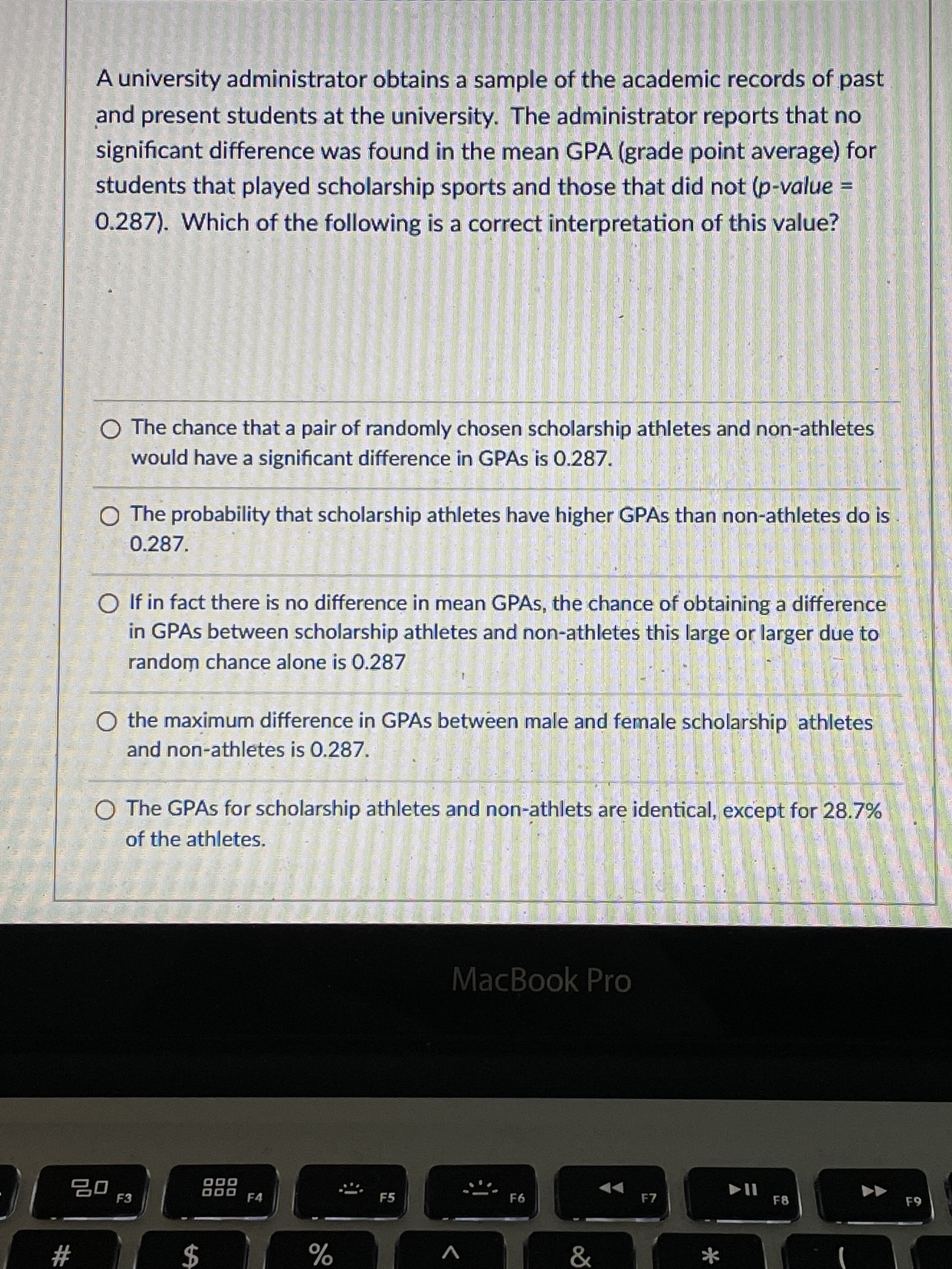 A university administrator obtains a sample of the academic records of past
and present students at the university. The administrator reports that no
significant difference was found in the mean GPA (grade point average) for
students that played scholarship sports and those that did not (p-value =
0.287). Which of the following is a correct interpretation of this value?
