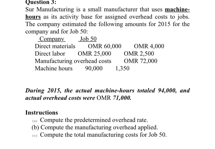 Question 3:
Sur Manufacturing is a small manufacturer that uses machine-
hours as its activity base for assigned overhead costs to jobs.
The company estimated the following amounts for 2015 for the
company and for Job 50:
Company
Direct materials
Job 50
OMR 60,000
OMR 4,000
OMR 2,500
Direct labor
OMR 25,000
Manufacturing overhead costs
90,000
OMR 72,000
1,350
Machine hours
During 2015, the actual machine-hours totaled 94,000, and
actual overhead costs were OMR 71,000.
Instructions
(a) Compute the predetermined overhead rate.
(b) Compute the manufacturing overhead applied.
(e) Compute the total manufacturing costs for Job 50.

