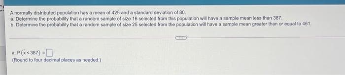 A normally distributed population has a mean of 425 and a standard deviation of 80.
a. Determine the probability that a random sample of size 16 selected from this population will have a sample mean less than 387.
b. Determine the probability that a random sample of size 25 selected from the population will have a sample mean greater than or equal to 461.
a. P(i<387) =O
(Round to four decimal places as needed.)
