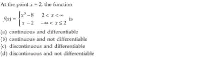 At the point x = 2, the function
J
-8 2< x<
f(x) =
|x-2 <xS 2
is
(a) continuous and differentiable
(b) continuous and not differentiable
(c) discontinuous and differentiable
(d) discontinuous and not differentiable
